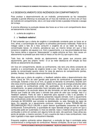 CURSO DE FORMAÇÃO DE BOMBEIRO PROFISSIONAL CIVIL – MÓDULO PREVENÇÃO E COMBATE A INCÊNDIO
CENTRO DE ENSINO E INSTRUÇÃO DE BOMBEIROS – SEÇÃO DE CURSOS DE EXTENSÃO
42
4.2 DESENVOLVIMENTO DOS INCÊNDIOS EM COMPARTIMENTO
Para analisar o desenvolvimento de um incêndio, primeiramente se faz necessário
ressaltar a grande diferença na evolução de um foco de incêndio ao ar livre e de um foco
de incêndio em compartimento, isto é, em local onde há teto e paredes limitando o escape
de fumaça.
A enorme diferença na evolução desses dos focos ao ar livre e em compartimento deve-
se basicamente a dois fatores:
1. a oferta de oxigênio e
2. o “feedback radiativo”.
É fácil entender que a oferta de oxigênio é considerada constante para os focos ao ar
livre, afinal, a concentração de oxigênio na atmosfera permanece inalterada. Poder-se-ía
indagar sobre o fato de o foco consumir o oxigênio do ar ao redor do fogo e a
concentração baixar, no entanto, perceba-se que, ao mesmo tempo em que o foco
consome o oxigênio, ele aquece o ar. Com o aquecimento, o ar nas proximidades do foco
fica menos denso e ergue-se “desocupando” a região próxima ao foco. Isso causa um
abaixamento na pressão que atrai mais ar fresco (e rico em O2) que supre o foco.
Todo foco de incêndio, devido ao deslocamento dos gases que provoca pelo
aquecimento, gera seu próprio “vento”. O ar ao redor desloca-se em direção ao foco
devido ao abaixamento de pressão.
Um foco em compartimento, devido ao confinamento, não terá uma oferta constante de
oxigênio e a concentração de oxigênio tende a cair. Tanto maior e mais veloz será a
queda na concentração quanto menor for área de abertura do compartimento (portas,
janelas, frestas). Isso altera o desenvolvimento do foco.
Mais ainda que a oferta de oxigênio, o feedback radiativo afeta o desenvolvimento dos
focos. Cerca de 70% do calor gerado pela queima do combustível é propagado pela
convecção. Estando o foco ao ar livre, os gases se elevarão na atmosfera, levando com
eles essa enorme quantidade de energia. Desta forma, pouco da energia produzida sobra
para aquecer os combustíveis ainda não queimados. Se a queima der-se em um
compartimento, os gases produzidos ficam barrados pelo teto e pelas paredes e esses
gases começam a se acumular abaixo do teto formando um teto de fumaça, uma capa
térmica que irradia de volta para o cômodo boa parte do calor que carrega. Isso é o
feedback radiativo. Parte do calor é absorvido para aquecer o teto e as paredes. O
restante segue aquecendo os materiais presentes naquele cômodo. Com o aquecimento
dos combustíveis ainda não queimados no cômodo, eles começam a sofrer um processo
chamado de SECAGEM, que consiste na desidratação, ou seja, liberação de vapor de
água. Em seguida, se o aquecimento continuar, começam a sofrer TERMÓLISE (ou
DECOMPOSIÇÃO PELO CALOR) e assim liberam quantidades crescentes de vapores
combustíveis. Eventualmente, a quantidade de vapor liberada atinge um ponto em que a
combustão pode ser sustentada e o foco se estende. Caso o material atinja seu ponto de
combustão e entre em contato com alguma fonte de calor, ele queimará. Caso atinja seu
ponto de ignição, o mesmo ocorrerá. E com a queima de mais e mais combustíveis, mais
calor é gerado e mais vapor combustível é liberado.
Enquanto oxigênio suficiente estiver disponível, a evolução do fogo é controlada pelas
características e configuração do combustível. Nessas condições, diz-se que o foco está
 