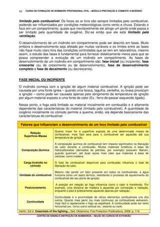 CURSO DE FORMAÇÃO DE BOMBEIRO PROFISSIONAL CIVIL – MÓDULO PREVENÇÃO E COMBATE A INCÊNDIO
CENTRO DE ENSINO E INSTRUÇÃO DE BOMBEIROS – SEÇÃO DE CURSOS DE EXTENSÃO
43
limitado pelo combustível. Os focos ao ar livre são sempre limitados pelo combustível,
podendo ser influenciados por condições meteorológicas como vento e chuva. Estando o
foco em um compartimento, quase que inevitavelmente ele atinge um ponto onde passa a
ser limitado pela quantidade de oxigênio. Diz-se então que ele está limitado pela
ventilação.
O desenvolvimento de um incêndio em compartimento pode ser descrito em fases. Muito
embora o desenvolvimento seja afetado por muitas variáveis e os limites entre as fases
não fique muito claro fora das condições controladas que se tem em laboratórios, mesmo
assim, o estudo das fases é fundamental para fornecer didaticamente meios para que se
possa compreender a evolução de um incêndio em compartimento. As fases de
desenvolvimento de um incêndio em compartimento são: fase inicial (ou incipiente), fase
crescente (ou de crescimento ou de desenvolvimento), fase de desenvolvimento
completo e fase de decaimento (ou decrescente).
FASE INICIAL OU INCIPIENTE
O incêndio começa com a ignição de algum material combustível. A ignição pode ser
causada por uma fonte ígnea – quando uma faísca, fagulha, centelha, ou brasa provocam
a ignição – como pode ser causada apenas pelo atingimento da temperatura de ignição
por algum material exposto a uma fonte de calor (Ex.: ferro de passar esquecido ligado).
Nesse ponto, o fogo está limitado ao material inicialmente em combustão e é altamente
dependente das características do material (limitado pelo combustível). A quantidade de
oxigênio inicialmente no cômodo permite a queima, então, ela depende basicamente das
características do combustível
Fatores que influenciam o desenvolvimento de um foco limitado pelo combustível
Relação
Superfície–Massa
Quanto maior for a superfície exposta de uma determinada massa de
combustível, mais fácil será para o combustível ser aquecido até sua
temperatura de ignição.
Composição Química
A composição química do combustível tem impacto significativo na liberação
de calor durante a combustão. Muitos materiais sintéticos à base de
hidrocarbonetos (derivados de petróleo, por exemplo) possuem liberam,
quando queimam, até duas vezes mais calor que materiais à base de
celulose, como madeira.
Carga Incêndio no
cômodo
O total de combustível disponível para combustão influencia o total de
liberação de calor.
Umidade do combustível
Mesmo não sendo um fator presente em todos os combustíveis, a água
funciona como um lastro térmico, retardando o processo de aquecimento do
combustível até seu ponto de ignição.
Posicionamento
A posição em relação ao fogo influencia como o calor é transferido. Por
exemplo, uma divisória de madeira é aquecida por convecção e radiação,
enquanto o piso é praticamente aquecido apenas por radiação.
Continuidade
Continuidade é a proximidade de vários elementos combustíveis uns dos
outros. Quanto mais perto (ou mais contínuos) os combustíveis estiverem,
mais fácil e rapidamente o fogo se espalhará. A continuidade pode ser tanto
horizontal (ex.: forro) como vertical (ex.: estante ou rack)
Hartin, Ed in: Essentials of fire fighting... 5ed. Oklahoma: Fire Protection Publications, 2008. p. 114.
 