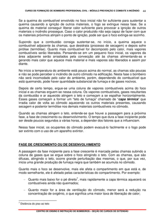 CURSO DE FORMAÇÃO DE BOMBEIRO PROFISSIONAL CIVIL – MÓDULO PREVENÇÃO E COMBATE A INCÊNDIO
CENTRO DE ENSINO E INSTRUÇÃO DE BOMBEIROS – SEÇÃO DE CURSOS DE EXTENSÃO
44
Se a queima do combustível envolvido no foco inicial não for suficiente para sustentar a
queima causando a ignição de outros materiais, o fogo se extingue nessa fase. Se a
queima do material conseguir liberar calor suficiente para provocar a ignição de outros
materiais o incêndio prossegue. Caso o calor produzido não seja capaz de fazer com que
os materiais próximos atinjam o ponto de ignição, pode ser que o foco extinga-se sozinho.
Supondo que a combustão consiga sustentar-se, no início, a queima aquece o
combustível adjacente às chamas, que desidrata (processo de secagem) e depois sofre
pirólise (termólise). Quanto mais combustível for decomposto pelo calor, mais vapores
combustíveis serão liberados. Pensando-se em um pequeno foco inicial, os vapores da
área adjacente serão arrastados pela convecção até às chamas alimentando-as e
gerando mais calor que aquece mais material e mais vapores são liberados e assim por
diante.
No início a temperatura do ambiente está pouco acima do normal, as chamas são poucas
e não se pode perceber o incêndio de outro cômodo na edificação. Nesta fase o bombeiro
não será incomodado pelo calor do ambiente, porém, dependendo do combustível que
está queimando, pode haver quantidade substancial de fumaça e de gases nocivos.
Depois de certo tempo, ergue-se uma coluna de vapores combustíveis acima do foco
inicial e as chamas erguem-se nessa coluna. Os vapores combustíveis, gases resultantes
da combustão e ar aquecido atingem o teto e começam a se espalhar horizontalmente.
Esses gases começam a formar um “teto de fumaça” chamado de “capa térmica” que
irradia calor de volta ao cômodo aquecendo os outros materiais presentes, causando
secagem e posterior termólise nos demais materiais combustíveis no cômodo.
Quando as chamas atingem o teto, entende-se que houve a passagem para a próxima
fase, a fase de crescimento ou desenvolvimento. O tempo que dura a fase incipiente pode
ser desde poucos segundos a várias horas, a depender dos fatores que a influenciam.
Nessa fase inicial, os ocupantes do cômodo podem evacuá-lo facilmente e o fogo pode
ser extinto com o uso de um aparelho extintor.
FASE DE CRESCIMENTO OU DE DESENVOLVIMENTO
A passagem da fase incipiente para a fase crescente é marcada pelas chamas subindo a
coluna de gases que se ergue sobre o foco atingindo o teto. Com as chamas, que são
difusas, atingindo o teto, ocorre grande perturbação das mesmas, o que, por sua vez,
inicia uma grande produção de fumaça negra que também se acumula no cômodo.
Quanto mais o foco se desenvolve, mais ele afeta o compartimento em que está e, de
modo semelhante, ele é afetado pelas características do compartimento. Por exemplo:
- Quanto mais baixo for o pé direito7
, mais rapidamente a capa térmica aquecerá os
combustíveis ainda não queimados;
- Quanto maior for a área de ventilação do cômodo, menor será a redução na
concentração de oxigênio, o que significa uma maior taxa de liberação de calor;
7
Distância do piso ao teto
 