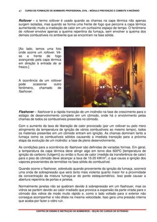 CURSO DE FORMAÇÃO DE BOMBEIRO PROFISSIONAL CIVIL – MÓDULO PREVENÇÃO E COMBATE A INCÊNDIO
CENTRO DE ENSINO E INSTRUÇÃO DE BOMBEIROS – SEÇÃO DE CURSOS DE EXTENSÃO
47
Rollover – o termo rollover é usado quando as chamas na capa térmica não apenas
surgem isoladas, mas quando se forma uma frente de fogo que percorre a capa térmica
aumentando muito a irradiação de calor em um curtíssimo espaço de tempo. O fenômeno
do rollover envolve apenas a queima repentina da fumaça, sem envolver a queima dos
demais combustíveis no ambiente que se encontram na fase sólida.
[Ao lado, temos uma foto
onde ocorre um rollover. Vê-
se a frente de fogo
avançando pela capa térmica
em direção à entrada de ar
fresco.]
A ocorrência de um rollover
pode ocasionar outro
fenômeno, chamado de
flashover.
Flashover – flashover é a rápida transição de um incêndio na fase de crescimento para o
estágio de desenvolvimento completo em um cômodo, onde há o envolvimento pelas
chamas de todos os combustíveis presentes no cômodo.
Com o aumento da taxa de liberação de calor provocado (por um rollover ou pelo mero
atingimento da temperatura de ignição de vários combustíveis ao mesmo tempo), todos
os materiais presentes em um cômodo entram em ignição. As chamas dominam tanto a
fumaça como os combustíveis sólidos causando a imediata transição para a próxima
etapa da evolução de um incêndio: a fase de pleno desenvolvimento.
As condições para a ocorrência do flashover são definidas de variadas formas. Em geral,
a temperatura da capa térmica deve atingir algo em torno dos 600ºC [temperatura de
ignição do carbono (fuligem)] ou então o fluxo de calor (medida da transferência de calor)
para o piso do cômodo deve alcançar a taxa de 15-20 kW/m2
, o que causa a ignição dos
vapores provenientes da termólise na fase sólida do combustível.
Quando ocorre o flashover, sobretudo quando proveniente da ignição da fumaça, ocorrerá
uma onda de sobrepressão que será tanto mais violenta quanto maior for a proximidade
da concentração da mistura fumaça-ar do ponto estequiométrico. Isso pode causar a
abertura repentina de portas e janelas.
Normalmente janelas não se quebram devido à sobrepressão em um flashover, mas os
vidros se partem devido ao calor irradiado que provoca a expansão da parte virada para o
cômodo dos vidros de modo muito rápido e, como o lado voltado para o exterior não
consegue acompanhar e não dilata na mesma velocidade. Isso gera uma pressão interna
que acaba por fazer o vidro ruir.
 