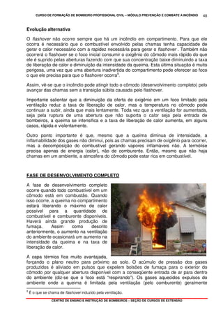 CURSO DE FORMAÇÃO DE BOMBEIRO PROFISSIONAL CIVIL – MÓDULO PREVENÇÃO E COMBATE A INCÊNDIO
CENTRO DE ENSINO E INSTRUÇÃO DE BOMBEIROS – SEÇÃO DE CURSOS DE EXTENSÃO
48
Evolução alternativa
O flashover não ocorre sempre que há um incêndio em compartimento. Para que ele
ocorra é necessário que o combustível envolvido pelas chamas tenha capacidade de
gerar o calor necessário com a rapidez necessária para gerar o flashover . Também não
ocorrerá o flashover se o foco inicial consumir o oxigênio do cômodo mais rápido do que
ele é suprido pelas aberturas fazendo com que sua concentração baixe diminuindo a taxa
de liberação de calor e diminuição da intensidade da queima. Esta última situação é muito
perigosa, uma vez que uma abertura inadvertida do compartimento pode oferecer ao foco
o que ele precisa para que o flashover ocorra9
.
Assim, vê-se que o incêndio pode atingir todo o cômodo (desenvolvimento completo) pelo
avançar das chamas sem a transição súbita causada pelo flashover.
Importante salientar que a diminuição da oferta de oxigênio em um foco limitado pela
ventilação reduz a taxa de liberação de calor, mas a temperatura no cômodo pode
continuar a subir, ainda que mais lentamente. Toda vez que a ventilação for aumentada,
seja pela ruptura de uma abertura que não suporta o calor seja pela entrada de
bombeiros, a queima se intensifica e a taxa de liberação de calor aumenta, em alguns
casos, rápida e violentamente.
Outro ponto importante é que, mesmo que a queima diminua de intensidade, a
inflamabilidade dos gases não diminui, pois as chamas precisam de oxigênio para ocorrer,
mas a decomposição do combustível gerando vapores inflamáveis não. A termólise
precisa apenas de energia (calor), não de comburente. Então, mesmo que não haja
chamas em um ambiente, a atmosfera do cômodo pode estar rica em combustível.
FASE DE DESENVOLVIMENTO COMPLETO
A fase de desenvolvimento completo
ocorre quando todo combustível em um
cômodo está em combustão. Quando
isso ocorre, a queima no compartimento
estará liberando o máximo de calor
possível para a quantidade de
combustível e comburente disponíveis.
Haverá ainda grande produção de
fumaça. Assim como descrito
anteriormente, o aumento na ventilação
do ambiente ocasionará um aumento na
intensidade da queima e na taxa de
liberação de calor.
A capa térmica fica muito avantajada,
forçando o plano neutro para próximo ao solo. O acúmulo de pressão dos gases
produzidos é aliviado em pulsos que expelem bolsões de fumaça para o exterior do
cômodo por qualquer abertura disponível com a conseqüente entrada de ar para dentro
do ambiente (diz-se que o foco está “respirando”). Os gases aquecidos expulsos do
ambiente onde a queima é limitada pela ventilação (pelo comburente) geralmente
9
É o que se chama de flashover induzido pela ventilação.
 