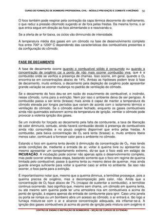 CURSO DE FORMAÇÃO DE BOMBEIRO PROFISSIONAL CIVIL – MÓDULO PREVENÇÃO E COMBATE A INCÊNDIO
CENTRO DE ENSINO E INSTRUÇÃO DE BOMBEIROS – SEÇÃO DE CURSOS DE EXTENSÃO
50
O foco também pode respirar pela contração da capa térmica decorrente do resfriamento,
o que reduz a pressão c6omodo sugando ar de fora pelas frestas. Da mesma forma, o ar
que entra segue em direção ao foco alimentando-o e reavivando-o.
Se a oferta de ar for baixa, os ciclos vão diminuindo de intensidade.
A temperatura média dos gases em um cômodo na fase de desenvolvimento completo
fica entre 700º a 1200º C dependendo das características dos combustíveis presentes e
da configuração do cômodo.
FASE DE DECAIMENTO
A fase de decaimento ocorre quando o combustível sólido é consumido ou quando a
concentração de oxigênio cai a ponto de não mais ocorrer combustão viva, que é a
combustão onde se verifica a presença de chamas. Isso ocorre, em geral, quando o O2
encontra-se em concentrações abaixo de 14%. Ambas as hipóteses podem levar à fase
de decaimento, muito embora, o decaimento pela depleção de oxigênio pode apresentar
grande variação se ocorrer mudança no padrão de ventilação do cômodo.
Se o decaimento do foco deu-se em razão do exaurimento do combustível, o incêndio,
nesse cômodo, ruma para a extinção. Nem por isso o ambiente deixa de ser perigoso. A
combustão passa a ser lenta (brasas) mais ainda é capaz de manter a temperatura do
cômodo elevada por longos períodos que variam de acordo com o isolamento térmico e
ventilação do cômodo. Se o cômodo estiver fechado, enquanto os gases combustíveis
ainda não queimados estiverem acima da temperatura de ignição, ventilar o cômodo pode
provocar a violenta ignição dos gases.
Se um incêndio for forçado ao decaimento pela falta de comburente, a taxa de liberação
de calor diminuirá, contudo, ainda haverá combustão devido à presença de combustíveis
ainda não consumidos e no pouco oxigênio disponível que entra pelas frestas. A
combustão, pela baixa concentração de O2 será lenta (brasas) e, muito embora libere
menos calor, continuará a fornecer calor para o ambiente no cômodo.
Estando o foco em queima lenta devido à diminuição da concentração de O2, mas tendo
ainda condições de, mediante a entrada de ar, voltar à queima livre ou apresentar ou
mesmo apresentar um comportamento extremo, diz-se que o foco está em estágio de
INCUBAÇÃO. A incubação pode ocorrer não apenas após o desenvolvimento completo,
mas pode ocorrer antes dessa etapa, bastando somente que o foco em regime de queima
limitada pelo combustível, passe à queima lenta ou mesmo deixe de queimar, mas ainda
guarde energia suficiente para voltar a queimar caso ar entre no ambiente. Se isso não
ocorrer, o foco parte para a extinção.
É importantíssimo notar que, mesmo que a queima diminua, a termólise prossegue, pois a
queima precisa de oxigênio, mas a decomposição pelo calor, não. Ainda que a
concentração de O2 fique abaixo de 7% (incapaz de sustentar a combustão), a termólise
continua ocorrendo. Isso significa que, mesmo sem chama, um cômodo em queima lenta,
ou até mesmo sem queima pode ter uma atmosfera rica em combustíveis e acima do
ponto de ignição, à espera apenas da entrada de comburente para ignir. Caso uma janela
ou porta se rompa ou um bombeiro abra um acesso ao cômodo, o ar entrará e, tão logo a
fumaça misture-se com o ar e alcance concentração adequada, ela inflamar-se-á. A
ignição dos gases combustíveis já acima do ponto de ignição pela mistura com oxigênio é
 