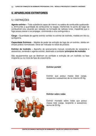 CURSO DE FORMAÇÃO DE BOMBEIRO PROFISSIONAL CIVIL – MÓDULO PREVENÇÃO E COMBATE A INCÊNDIO
CENTRO DE ENSINO E INSTRUÇÃO DE BOMBEIROS – SEÇÃO DE CURSOS DE EXTENSÃO
53
5. APARELHOS EXTINTORES
5.1 DEFINIÇÕES
Agente extintor – Toda substância capaz de intervir na cadeia de combustão quebrando-
a, diminuindo a quantidade de comburente na reação, interferindo no ponto de fulgor do
combustível e/ou atuando por redução na formação de radicais livres, impedindo que o
fogo possa crescer e se propagar, controlando-o e/ou extinguindo-o.
Carga – Quantidade de agente extintor contido no extintor de incêndio, medida em litro ou
quilograma.
Capacidade Extintora – Medida do poder de extinção de fogo de um extintor, obtida em
ensaio prático normalizado. Deve ser indicada no rótulo do produto.
Extintor de incêndio – Aparelho de acionamento manual, constituído de recipiente e
acessórios, contendo o agente extintor, destinado a combater princípios de incêndio.
São equipamentos que se destinam ao combate e extinção de um incêndio na fase
incipiente ou no início da fase de crescimento.
Extintor portátil
Extintor que possui massa total (carga,
recipiente e acessórios) de no máximo 20 Kg.
Extintor sobre rodas
Extintor montado sobre rodas que possui
massa total (carga, recipiente e acessórios)
acima de 20 Kg.
 