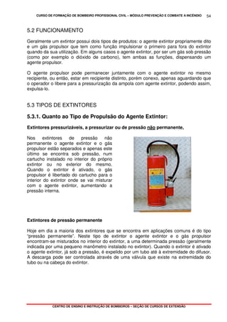 CURSO DE FORMAÇÃO DE BOMBEIRO PROFISSIONAL CIVIL – MÓDULO PREVENÇÃO E COMBATE A INCÊNDIO
CENTRO DE ENSINO E INSTRUÇÃO DE BOMBEIROS – SEÇÃO DE CURSOS DE EXTENSÃO
54
5.2 FUNCIONAMENTO
Geralmente um extintor possui dois tipos de produtos: o agente extintor propriamente dito
e um gás propulsor que tem como função impulsionar o primeiro para fora do extintor
quando da sua utilização. Em alguns casos o agente extintor, por ser um gás sob pressão
(como por exemplo o dióxido de carbono), tem ambas as funções, dispensando um
agente propulsor.
O agente propulsor pode permanecer juntamente com o agente extintor no mesmo
recipiente, ou então, estar em recipiente distinto, porém conexo, apenas aguardando que
o operador o libere para a pressurização da ampola com agente extintor, podendo assim,
expulsa-lo.
5.3 TIPOS DE EXTINTORES
5.3.1. Quanto ao Tipo de Propulsão do Agente Extintor:
Extintores pressurizáveis, a pressurizar ou de pressão não permanente,
Nos extintores de pressão não
permanente o agente extintor e o gás
propulsor estão separados e apenas este
último se encontra sob pressão, num
cartucho instalado no interior do próprio
extintor ou no exterior do mesmo.
Quando o extintor é ativado, o gás
propulsor é libertado do cartucho para o
interior do extintor onde se vai misturar
com o agente extintor, aumentando a
pressão interna.
Extintores de pressão permanente
Hoje em dia a maioria dos extintores que se encontra em aplicações comuns é do tipo
“pressão permanente”. Neste tipo de extintor o agente extintor e o gás propulsor
encontram-se misturados no interior do extintor, a uma determinada pressão (geralmente
indicada por uma pequeno manômetro instalado no extintor). Quando o extintor é ativado
o agente extintor, já sob a pressão, é expelido por um tubo até à extremidade do difusor.
A descarga pode ser controlada através de uma válvula que existe na extremidade do
tubo ou na cabeça do extintor.
 