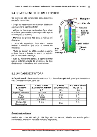 CURSO DE FORMAÇÃO DE BOMBEIRO PROFISSIONAL CIVIL – MÓDULO PREVENÇÃO E COMBATE A INCÊNDIO
CENTRO DE ENSINO E INSTRUÇÃO DE BOMBEIROS – SEÇÃO DE CURSOS DE EXTENSÃO
56
5.4 COMPONENTES DE UM EXTINTOR
Os extintores são constituídos pelas seguintes
peças fundamentais:
• Corpo ou reservatório do extintor, destinado
a armazenar o agente extintor;
• Válvula de descarga, destinada a fazer atuar
o extintor, permitindo a passagem do agente
extintor para o exterior;
• Manípulo ou punho, faz atuar a válvula de
descarga;
• Lacre de segurança, tem como função
libertar o manípulo que atua a válvula de
descarga;
• “Tubo de pesca” ou sifão, conduz o agente
extintor desde o interior do corpo do extintor
para a válvula de descarga;
• Tubo ou mangueira: conduz o agente extintor
para o exterior através de um difusor ou bico
de descarga colocado na sua extremidade.
5.5 UNIDADE EXTINTORA
A Capacidade Extintora mínima de cada tipo de extintor portátil, para que se constitua
uma unidade extintora, deve ser:
AGENTE
EXTINTOR
CAPACIDADE
EXTINTORA MÍNIMA
CARGA
EQUIVALÊNTE
ALCANCE MÉDIO
DO JATO
Água 2-A 10 L 10 m
Espuma Mecânica 2-A :10-B 9L 5 m
CO2 5-B:C 6 kg 2 m
Pó BC 20-B:C 12 kg 5 m
Pó ABC 2-A:20-B:C - 5 m
Compostos
Halogenados
5-B:C
2 kg
4 m
Capacidade extintora
Medida do poder de extinção de fogo de um extintor, obtida em ensaio prático
normalizado. Deve ser indicada no rótulo do produto.
 