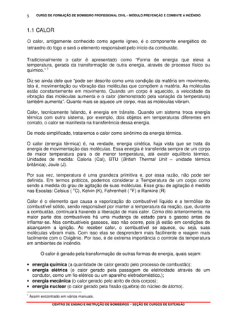 CURSO DE FORMAÇÃO DE BOMBEIRO PROFISSIONAL CIVIL – MÓDULO PREVENÇÃO E COMBATE A INCÊNDIO
CENTRO DE ENSINO E INSTRUÇÃO DE BOMBEIROS – SEÇÃO DE CURSOS DE EXTENSÃO
5
1.1 CALOR
O calor, antigamente conhecido como agente ígneo, é o componente energético do
tetraedro do fogo e será o elemento responsável pelo início da combustão.
Tradicionalmente o calor é apresentado como “Forma de energia que eleva a
temperatura, gerada da transformação de outra energia, através de processo físico ou
químico.” 1
Diz-se ainda dele que “pode ser descrito como uma condição da matéria em movimento,
isto é, movimentação ou vibração das moléculas que compõem a matéria. As moléculas
estão constantemente em movimento. Quando um corpo é aquecido, a velocidade da
vibração das moléculas aumenta e o calor (demonstrado pela variação da temperatura)
também aumenta”. Quanto mais se aquece um corpo, mas as moléculas vibram.
Calor, tecnicamente falando, é energia em trânsito. Quando um sistema troca energia
térmica com outro sistema, por exemplo, dois objetos em temperaturas diferentes em
contato, o calor se manifesta na transferência dessa energia.
De modo simplificado, trataremos o calor como sinônimo da energia térmica.
O calor (energia térmica) é, na verdade, energia cinética, haja vista que se trata da
energia de movimentação das moléculas. Essa energia é transferida sempre de um corpo
de maior temperatura para o de menor temperatura, até existir equilíbrio térmico.
Unidades de medida: Caloria (Cal), BTU (British Thermal Unit – unidade térmica
britânica), Joule (J).
Por sua vez, temperatura é uma grandeza primitiva e, por essa razão, não pode ser
definida. Em termos práticos, podemos considerar a Temperatura de um corpo como
sendo a medida do grau de agitação de suas moléculas. Esse grau de agitação é medido
nas Escalas: Celsius ( o
C), Kelvin (K), Fahrenheit ( o
F) e Rankine (R)
Calor é o elemento que causa a vaporização do combustível líquido e a termólise do
combustível sólido, sendo responsável por manter a temperatura da reação, que, durante
a combustão, continuará havendo a liberação de mais calor. Como dito anteriormente, na
maior parte dos combustíveis há uma mudança de estado para o gasoso antes de
inflamar-se. Nos combustíveis gasosos, isso não ocorre, pois já estão em condições de
alcançarem a ignição. Ao receber calor, o combustível se aquece, ou seja, suas
moléculas vibram mais. Com isso elas se desprendem mais facilmente e reagem mais
facilmente com o Oxigênio. Por isso, é de extrema importância o controle da temperatura
em ambientes de incêndio.
O calor é gerado pela transformação de outras formas de energia, quais sejam:
• energia química (a quantidade de calor gerado pelo processo de combustão);
• energia elétrica (o calor gerado pela passagem de eletricidade através de um
condutor, como um fio elétrico ou um aparelho eletrodoméstico,);
• energia mecânica (o calor gerado pelo atrito de dois corpos);
• energia nuclear (o calor gerado pela fissão (quebra) do núcleo de átomo).
1
Assim encontrado em vários manuais.
 