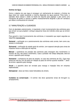 CURSO DE FORMAÇÃO DE BOMBEIRO PROFISSIONAL CIVIL – MÓDULO PREVENÇÃO E COMBATE A INCÊNDIO
CENTRO DE ENSINO E INSTRUÇÃO DE BOMBEIROS – SEÇÃO DE CURSOS DE EXTENSÃO
60
Extintor de Água
Como o objetivo de usar água é conseguir um resfriamento do material, o Extintor de
água deve ser usado buscando a máxima dispersão da água possível. Para tanto, o
operador deve colocar o dedo na frente do requinte para aspergir o jato (como uma
mangueira de jardim) e acionar o gatilho incessantemente dirigindo o jato em varredura
por sobre o combustível em chamas.
5.7 MANUTENÇÃO e CUIDADOS
Com já abordado anteriormente, é importante o bom funcionamento dos extintores para
que sirvam ao que propõem: extinguir pequenos focos de incêndio antes que se tornem
grandes.
Para garantir o bom funcionamento dos extintores, é necessário que sejam seguidas as
seguintes manutenções:
Semanal – verificação se o posicionamento dos extintores está correto, bem como seu
acesso e sinalização.
Quinzenal – verificação do estado geral do extintor, com especial atenção para sinais de
impactos físicos e obstrução do requinte.
Mensal – conferência da pressão dos extintores pela checagem dos manômetros (o
Extintor de CO2 não possui manômetro). Caso a pressão não esteja adequada, deve-se
enviar o aparelho para recarga.
Semestral – conferência do peso da ampola, no caso dos extintores de CO2. Caso haja
perda de mais de 10% do peso em relação ao peso do extintor quando recebido 10
, deve-
se enviar o aparelho para recarga.
Anual – o aparelho deve ser enviado para recarga e inspeção feita em empresa
especializada.
Qüinqüenal – deve ser feito o teste hidrostático do cilindro.
Cuidados na conservação - O extintor não deve apresentar sinais de ferrugem ou
amassamento.
10
O peso deve ser anotado no recebimento para essa conferência.
 