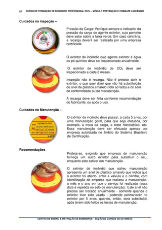 CURSO DE FORMAÇÃO DE BOMBEIRO PROFISSIONAL CIVIL – MÓDULO PREVENÇÃO E COMBATE A INCÊNDIO
CENTRO DE ENSINO E INSTRUÇÃO DE BOMBEIROS – SEÇÃO DE CURSOS DE EXTENSÃO
61
Cuidados na inspeção –
Pressão da Carga: Verifique sempre o indicador da
pressão da carga do agente extintor, cujo ponteiro
deve estar sobre a faixa verde. Em caso contrário,
a recarga deverá ser realizada por uma empresa
certificada.
O extintor de incêndio cujo agente extintor é água
ou pó químico deve ser inspecionado anualmente.
O extintor de incêndio de CO2 deve ser
inspecionado a cada 6 meses.
Inspeção não é recarga. Não é preciso abrir o
extintor, o que quer dizer que não há substituição
do anel de plástico amarelo (foto ao lado) e do selo
de conformidade ou de manutenção.
A recarga deve ser feita conforme recomendação
do fabricante, ou após o uso.
Cuidados na Manutenção –
O extintor de incêndio deve passar, a cada 5 anos, por
uma manutenção geral, para que seja efetuada, por
exemplo, a troca da carga, o teste hidrostático, etc.
Essa manutenção deve ser efetuada apenas por
empresa autorizada no âmbito do Sistema Brasileiro
de Certificação.
Recomendações
Proteja-se, exigindo que empresa de manutenção
forneça um outro extintor para substituir o seu,
enquanto este estiver em manutenção.
O extintor de incêndio que sofreu manutenção
apresenta um anel de plástico amarelo que indica que
o extintor foi aberto, entre a válvula e o cilindro, com
identificação da empresa que realizou a manutenção,
o mês e o ano em que o serviço foi realizado (essa
data é repetida no selo de manutenção). Este anel não
precisa ser trocado anualmente - somente quando o
extintor tiver sido usado - podendo permanecer no
extintor por 5 anos, quando, então, será substituído
após terem sido feitos os testes de manutenção.
 