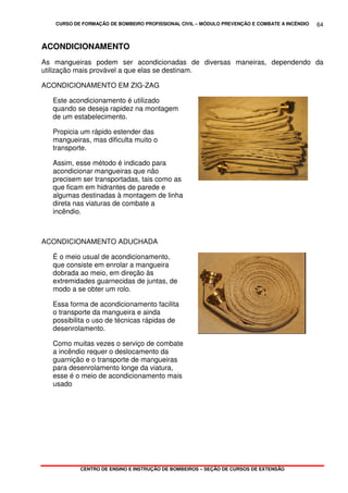 CURSO DE FORMAÇÃO DE BOMBEIRO PROFISSIONAL CIVIL – MÓDULO PREVENÇÃO E COMBATE A INCÊNDIO
CENTRO DE ENSINO E INSTRUÇÃO DE BOMBEIROS – SEÇÃO DE CURSOS DE EXTENSÃO
64
ACONDICIONAMENTO
As mangueiras podem ser acondicionadas de diversas maneiras, dependendo da
utilização mais provável a que elas se destinam.
ACONDICIONAMENTO EM ZIG-ZAG
Este acondicionamento é utilizado
quando se deseja rapidez na montagem
de um estabelecimento.
Propicia um rápido estender das
mangueiras, mas dificulta muito o
transporte.
Assim, esse método é indicado para
acondicionar mangueiras que não
precisem ser transportadas, tais como as
que ficam em hidrantes de parede e
algumas destinadas à montagem de linha
direta nas viaturas de combate a
incêndio.
ACONDICIONAMENTO ADUCHADA
É o meio usual de acondicionamento,
que consiste em enrolar a mangueira
dobrada ao meio, em direção às
extremidades guarnecidas de juntas, de
modo a se obter um rolo.
Essa forma de acondicionamento facilita
o transporte da mangueira e ainda
possibilita o uso de técnicas rápidas de
desenrolamento.
Como muitas vezes o serviço de combate
a incêndio requer o deslocamento da
guarnição e o transporte de mangueiras
para desenrolamento longe da viatura,
esse é o meio de acondicionamento mais
usado
 