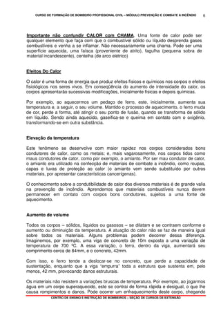 CURSO DE FORMAÇÃO DE BOMBEIRO PROFISSIONAL CIVIL – MÓDULO PREVENÇÃO E COMBATE A INCÊNDIO
CENTRO DE ENSINO E INSTRUÇÃO DE BOMBEIROS – SEÇÃO DE CURSOS DE EXTENSÃO
6
Importante não confundir CALOR com CHAMA. Uma fonte de calor pode ser
qualquer elemento que faça com que o combustível sólido ou líquido desprenda gases
combustíveis e venha a se inflamar. Não necessariamente uma chama. Pode ser uma
superfície aquecida, uma faísca (proveniente de atrito), fagulha (pequena sobra de
material incandescente), centelha (de arco elétrico)
Efeitos Do Calor
O calor é uma forma de energia que produz efeitos físicos e químicos nos corpos e efeitos
fisiológicos nos seres vivos. Em conseqüência do aumento de intensidade do calor, os
corpos apresentarão sucessivas modificações, inicialmente físicas e depois químicas.
Por exemplo, ao aquecermos um pedaço de ferro, este, inicialmente, aumenta sua
temperatura e, a seguir, o seu volume. Mantido o processo de aquecimento, o ferro muda
de cor, perde a forma, até atingir o seu ponto de fusão, quando se transforma de sólido
em líquido. Sendo ainda aquecido, gaseifica-se e queima em contato com o oxigênio,
transformando-se em outra substância.
Elevação da temperatura
Este fenômeno se desenvolve com maior rapidez nos corpos considerados bons
condutores de calor, como os metais; e, mais vagarosamente, nos corpos tidos como
maus condutores de calor, como por exemplo, o amianto. Por ser mau condutor de calor,
o amianto era utilizado na confecção de materiais de combate a incêndio, como roupas,
capas e luvas de proteção ao calor (o amianto vem sendo substituído por outros
materiais, por apresentar características cancerígenas).
O conhecimento sobre a condutibilidade de calor dos diversos materiais é de grande valia
na prevenção de incêndio. Aprendemos que materiais combustíveis nunca devem
permanecer em contato com corpos bons condutores, sujeitos a uma fonte de
aquecimento.
Aumento de volume
Todos os corpos – sólidos, líquidos ou gasosos – se dilatam e se contraem conforme o
aumento ou diminuição da temperatura. A atuação do calor não se faz de maneira igual
sobre todos os materiais. Alguns problemas podem decorrer dessa diferença.
Imaginemos, por exemplo, uma viga de concreto de 10m exposta a uma variação de
temperatura de 700 ºC. A essa variação, o ferro, dentro da viga, aumentará seu
comprimento cerca de 84mm, e o concreto, 42mm.
Com isso, o ferro tende a deslocar-se no concreto, que perde a capacidade de
sustentação, enquanto que a viga “empurra” toda a estrutura que sustenta em, pelo
menos, 42 mm, provocando danos estruturais.
Os materiais não resistem a variações bruscas de temperatura. Por exemplo, ao jogarmos
água em um corpo superaquecido, este se contrai de forma rápida e desigual, o que lhe
causa rompimentos e danos. Pode ocorrer um enfraquecimento deste corpo, chegando
 