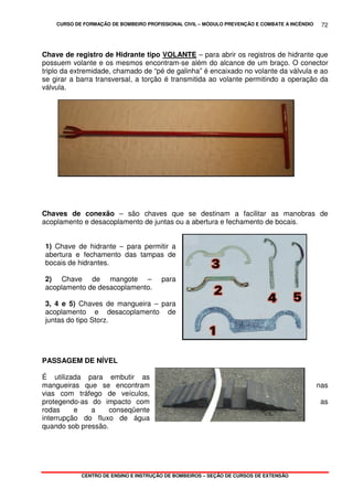 CURSO DE FORMAÇÃO DE BOMBEIRO PROFISSIONAL CIVIL – MÓDULO PREVENÇÃO E COMBATE A INCÊNDIO
CENTRO DE ENSINO E INSTRUÇÃO DE BOMBEIROS – SEÇÃO DE CURSOS DE EXTENSÃO
72
Chave de registro de Hidrante tipo VOLANTE – para abrir os registros de hidrante que
possuem volante e os mesmos encontram-se além do alcance de um braço. O conector
triplo da extremidade, chamado de “pé de galinha” é encaixado no volante da válvula e ao
se girar a barra transversal, a torção é transmitida ao volante permitindo a operação da
válvula.
Chaves de conexão – são chaves que se destinam a facilitar as manobras de
acoplamento e desacoplamento de juntas ou a abertura e fechamento de bocais.
1) Chave de hidrante – para permitir a
abertura e fechamento das tampas de
bocais de hidrantes.
2) Chave de mangote – para
acoplamento de desacoplamento.
3, 4 e 5) Chaves de mangueira – para
acoplamento e desacoplamento de
juntas do tipo Storz.
PASSAGEM DE NÍVEL
É utilizada para embutir as
mangueiras que se encontram nas
vias com tráfego de veículos,
protegendo-as do impacto com as
rodas e a conseqüente
interrupção do fluxo de água
quando sob pressão.
 