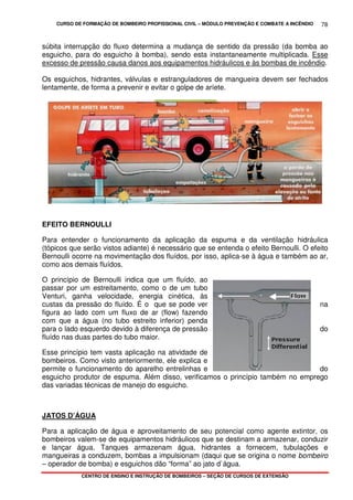 CURSO DE FORMAÇÃO DE BOMBEIRO PROFISSIONAL CIVIL – MÓDULO PREVENÇÃO E COMBATE A INCÊNDIO
CENTRO DE ENSINO E INSTRUÇÃO DE BOMBEIROS – SEÇÃO DE CURSOS DE EXTENSÃO
78
súbita interrupção do fluxo determina a mudança de sentido da pressão (da bomba ao
esguicho, para do esguicho à bomba), sendo esta instantaneamente multiplicada. Esse
excesso de pressão causa danos aos equipamentos hidráulicos e às bombas de incêndio.
Os esguichos, hidrantes, válvulas e estranguladores de mangueira devem ser fechados
lentamente, de forma a prevenir e evitar o golpe de aríete.
EFEITO BERNOULLI
Para entender o funcionamento da aplicação da espuma e da ventilação hidráulica
(tópicos que serão vistos adiante) é necessário que se entenda o efeito Bernoulli. O efeito
Bernoulli ocorre na movimentação dos fluídos, por isso, aplica-se à água e também ao ar,
como aos demais fluídos.
O princípio de Bernoulli indica que um fluído, ao
passar por um estreitamento, como o de um tubo
Venturi, ganha velocidade, energia cinética, às
custas da pressão do fluído. É o que se pode ver na
figura ao lado com um fluxo de ar (flow) fazendo
com que a água (no tubo estreito inferior) penda
para o lado esquerdo devido à diferença de pressão do
fluído nas duas partes do tubo maior.
Esse princípio tem vasta aplicação na atividade de
bombeiros. Como visto anteriormente, ele explica e
permite o funcionamento do aparelho entrelinhas e do
esguicho produtor de espuma. Além disso, verificamos o princípio também no emprego
das variadas técnicas de manejo do esguicho.
JATOS D’ÁGUA
Para a aplicação de água e aproveitamento de seu potencial como agente extintor, os
bombeiros valem-se de equipamentos hidráulicos que se destinam a armazenar, conduzir
e lançar água. Tanques armazenam água, hidrantes a fornecem, tubulações e
mangueiras a conduzem, bombas a impulsionam (daqui que se origina o nome bombeiro
– operador de bomba) e esguichos dão “forma” ao jato d`água.
 