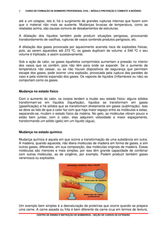 CURSO DE FORMAÇÃO DE BOMBEIRO PROFISSIONAL CIVIL – MÓDULO PREVENÇÃO E COMBATE A INCÊNDIO
CENTRO DE ENSINO E INSTRUÇÃO DE BOMBEIROS – SEÇÃO DE CURSOS DE EXTENSÃO
7
até a um colapso, isto é, há o surgimento de grandes rupturas internas que fazem com
que o material não mais se sustente. Mudanças bruscas de temperatura, como as
relatadas acima, são causas comuns de desabamentos de estruturas.
A dilatação dos líquidos também pode produzir situações perigosas, provocando
transbordamento de vasilhas, rupturas de vasos contendo produtos perigosos, etc.
A dilatação dos gases provocada por aquecimento acarreta risco de explosões físicas,
pois, ao serem aquecidos até 273 ºC, os gases duplicam de volume; a 546 ºC o seu
volume é triplicado, e assim sucessivamente.
Sob a ação de calor, os gases liquefeitos comprimidos aumentam a pressão no interior
dos vasos que os contêm, pois não têm para onde se expandir. Se o aumento de
temperatura não cessar, ou se não houver dispositivos de segurança que permitam
escape dos gases, pode ocorrer uma explosão, provocada pela ruptura das paredes do
vaso e pela violenta expansão dos gases. Os vapores de líquidos (inflamáveis ou não) se
comportam como os gases.
Mudança no estado físico
Com o aumento do calor, os corpos tendem a mudar seu estado físico: alguns sólidos
transformam-se em líquidos (liquefação), líquidos se transformam em gases
(gaseificação) e há sólidos que se transformam diretamente em gases (sublimação). Isso
se deve ao fato de que o calor faz com que haja maior espaço entre as moléculas e estas,
separando-se, mudam o estado físico da matéria. No gelo, as moléculas vibram pouco e
estão bem juntas; com o calor, elas adquirem velocidade e maior espaçamento,
transformando um sólido (gelo) em um líquido (água).
Mudança no estado químico
Mudança química é aquela em que ocorre a transformação de uma substância em outra.
A madeira, quando aquecida, não libera moléculas de madeira em forma de gases, e sim
outros gases, diferentes, em sua composição, das moléculas originais de madeira. Essas
moléculas são menores e mais simples, por isso têm grande capacidade de combinar
com outras moléculas, as de oxigênio, por exemplo. Podem produzir também gases
venenosos ou explosões.
Um exemplo bem simples é a desnaturação de proteínas que ocorre quando se prepara
uma carne. A carne assada ou frita é bem diferente da carne crua em termos de textura,
 