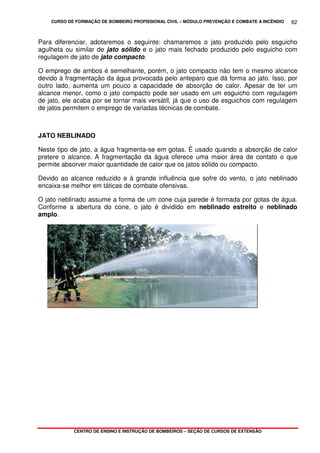 CURSO DE FORMAÇÃO DE BOMBEIRO PROFISSIONAL CIVIL – MÓDULO PREVENÇÃO E COMBATE A INCÊNDIO
CENTRO DE ENSINO E INSTRUÇÃO DE BOMBEIROS – SEÇÃO DE CURSOS DE EXTENSÃO
82
Para diferenciar, adotaremos o seguinte: chamaremos o jato produzido pelo esguicho
agulheta ou similar de jato sólido e o jato mais fechado produzido pelo esguicho com
regulagem de jato de jato compacto.
O emprego de ambos é semelhante, porém, o jato compacto não tem o mesmo alcance
devido à fragmentação da água provocada pelo anteparo que dá forma ao jato. Isso, por
outro lado, aumenta um pouco a capacidade de absorção de calor. Apesar de ter um
alcance menor, como o jato compacto pode ser usado em um esguicho com regulagem
de jato, ele acaba por se tornar mais versátil, já que o uso de esguichos com regulagem
de jatos permitem o emprego de variadas técnicas de combate.
JATO NEBLINADO
Neste tipo de jato, a água fragmenta-se em gotas. É usado quando a absorção de calor
pretere o alcance. A fragmentação da água oferece uma maior área de contato o que
permite absorver maior quantidade de calor que os jatos sólido ou compacto.
Devido ao alcance reduzido e à grande influência que sofre do vento, o jato neblinado
encaixa-se melhor em táticas de combate ofensivas.
O jato neblinado assume a forma de um cone cuja parede é formada por gotas de água.
Conforme a abertura do cone, o jato é dividido em neblinado estreito e neblinado
amplo.
 