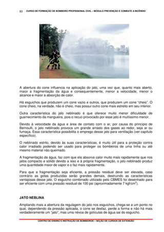 CURSO DE FORMAÇÃO DE BOMBEIRO PROFISSIONAL CIVIL – MÓDULO PREVENÇÃO E COMBATE A INCÊNDIO
CENTRO DE ENSINO E INSTRUÇÃO DE BOMBEIROS – SEÇÃO DE CURSOS DE EXTENSÃO
83
A abertura do cone influencia na aplicação do jato, uma vez que, quanto mais aberto,
maior a fragmentação da água e consequentemente, menor a velocidade, menor o
alcance e maior a absorção de calor.
Há esguichos que produzem um cone vazio e outros, que produzem um cone “cheio”. O
cone cheio, na verdade, não é cheio, mas possui outro cone mais estreito em seu interior.
Outra característica do jato neblinado é que oferece muito menor dificuldade de
guarnecimento da mangueira, pois o recuo provocado por esse jato é muitíssimo menor.
Devido à velocidade da água e área de contato com o ar, por causa do princípio de
Bernoulli, o jato neblinado provoca um grande arrasto dos gases ao redor, seja ar ou
fumaça. Essa característica possibilita o emprego desse jato para ventilação (ver capítulo
específico).
O neblinado estrito, devido às suas características, é muito útil para a proteção contra
calor irradiado podendo ser usado para proteger os bombeiros de uma linha ou até
mesmo material não queimado.
A fragmentação da água, faz com que ela absorva calor muito mais rapidamente que nos
jatos compacto e sólido devido a isso e à própria fragmentação, o jato neblinado produz
uma quantidade maior de vapor e o faz mais rapidamente.
Para que a fragmentação seja eficiente, a pressão residual deve ser elevada, caso
contrário as gotas produzidas serão grandes demais, destruindo as características
vantajosas desse jato. O esguicho combinado utilizado pelo CBMES foi desenhado para
ser eficiente com uma pressão residual de 100 psi (aproximadamente 7 kgf/cm2
).
JATO NEBLINA
Ampliando mais a abertura da regulagem do jato nos esguichos, chega-se a um ponto no
qual, dependendo da pressão aplicada, o cone se desfaz, perde a forma e não há mais
verdadeiramente um “jato”, mas uma névoa de gotículas de água sai do esguicho.
 
