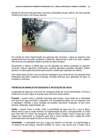 CURSO DE FORMAÇÃO DE BOMBEIRO PROFISSIONAL CIVIL – MÓDULO PREVENÇÃO E COMBATE A INCÊNDIO
CENTRO DE ENSINO E INSTRUÇÃO DE BOMBEIROS – SEÇÃO DE CURSOS DE EXTENSÃO
84
Devido ao tamanho das gotículas e da baixa velocidade do jato neblina, ele sofre grande
influência do vento e tem pouco alcance.
Em virtude da maior fragmentação (as gotículas são menores), a água se vaporiza mais
rapidamente que nos jatos compacto e neblinado, absorvendo o calor com maior rapidez.
Isso provoca uma geração rápida e grande de vapor de água.
Geralmente a neblina é obtida pelo uso do aplicador de neblina acoplado ao esguicho
universal. Alguns esguichos combinados, quando aplicadas pressões elevadas, podem
produzir um jato quase tão pulverizado quanto o obtido pelo aplicador de neblina.
Com esses tipos de jato e com as demais regulagens que mecanismos nos equipamentos
hidráulicos permitem, podemos empregar variadas técnicas para aplicação de água no
combate a incêndios.
TÉCNICAS DE MANEJO DO ESGUICHO E APLICAÇÃO DE ÁGUA
A aplicação de água por uma linha de mangueira pode ser muito diversificada. A forma e
eficiência com que a água é lançada varia conforme vários fatores:
Pressão – quanto maior a pressão imprimida pela bomba, maior pode ser a velocidade
com que flui a água ao deixar o esguicho. Em conseqüência disso, em um esguicho com
a regulagem mantida, a pura variação da pressão acarretará mudanças no jato como
alcance, dispersão, fragmentação, etc...
Vazão – quanto maior a vazão, maior a quantidade de água que flui, o que é óbvio.
Menos óbvio é que a vazão interfere na fragmentação do jato e, principalmente, é o fator
que mais influi no “recuo” da mangueira. Quanto maior a vazão, maior a força que o jato
d’água faz empurrando a mangueira para trás e maior também será o golpe de aríete
provocado pela interrupção brusca no fluxo de água.
Velocidade – a velocidade com que a água sai interfere no formato, na fragmentação e
no alcance do jato d’água. Interfere também no recuo, mas menos que a vazão. Ela é
 