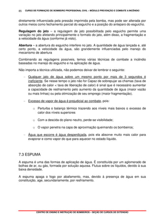 CURSO DE FORMAÇÃO DE BOMBEIRO PROFISSIONAL CIVIL – MÓDULO PREVENÇÃO E COMBATE A INCÊNDIO
CENTRO DE ENSINO E INSTRUÇÃO DE BOMBEIROS – SEÇÃO DE CURSOS DE EXTENSÃO
85
diretamente influenciada pela pressão imprimida pela bomba, mas pode ser alterada por
outros meios como fechamento parcial do esguicho e a posição do anteparo do esguicho.
Regulagem do jato – a regulagem de jato possibilitada pelo esguicho permite uma
variação no jato afetando principalmente o formato do jato, além disso, a fragmentação e
a velocidade da água (conforme já visto).
Abertura – a abertura do esguicho interfere no jato. A quantidade de água lançada e, até
certo ponto, a velocidade da água, são grandemente influenciadas pelo manejo do
mecanismo de abertura
Combinando as regulagens possíveis, temos várias técnicas de combate a incêndio
baseadas no manejo do esguicho e na aplicação de água.
Não importa a técnica utilizada, não podemos deixar de lembrar o seguinte:
- Qualquer jato de água sobre um mesmo ponto por mais de 3 segundos é
ineficiente. Se nesse tempo o jato não for Capaz de sobrepujar as chamas (taxa de
absorção de calor < taxa de liberação de calor) é sinal que é necessário aumentar
a capacidade de resfriamento pelo aumento da quantidade de água (maior vazão
ou mais linhas) ou pela otimização de seu emprego (maior fragmentação).
- Excesso de vapor de água é prejudicial ao combate, pois:
o Perturba o balanço térmico trazendo aos níveis mais baixos o excesso de
calor dos níveis superiores
o Com a descida do plano neutro, perde-se visibilidade;
o O vapor penetra na capa de aproximação queimando os bombeiros;
- Água que escorre é água desperdiçada, pois ela absorve muito mais calor para
evaporar e como vapor do que para aquecer no estado líquido.
7.3 ESPUMA
A espuma é uma das formas de aplicação de água. É constituída por um aglomerado de
bolhas de ar, ou gás, formada por solução aquosa. Flutua sobre os líquidos, devido à sua
baixa densidade.
A espuma apaga o fogo por abafamento, mas, devido à presença de água em sua
constituição, age, secundariamente, por resfriamento.
 