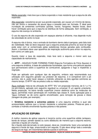 CURSO DE FORMAÇÃO DE BOMBEIRO PROFISSIONAL CIVIL – MÓDULO PREVENÇÃO E COMBATE A INCÊNDIO
CENTRO DE ENSINO E INSTRUÇÃO DE BOMBEIROS – SEÇÃO DE CURSOS DE EXTENSÃO
88
Média expansão: mais leve que a baixa expansão e mais resistente que a espuma de alta
expansão.
Alta expansão: caracteriza-se por sua grande expansão, por causar um mínimo de danos,
não ser tóxica e necessitar de pouca água e pressão para ser formada. É ideal para
inundação de ambientes confinados (porões, navios, hangares). Nestes locais, deve
haver ventilação para que a espuma se distribua de forma adequada. Sem ventilação, a
espuma não avança no ambiente.
O uso da espuma de alta expansão em espaços abertos é eficiente, mas depende muito
da velocidade do vento no local.
A espuma não é tóxica, mas a entrada do bombeiro dentro dela é perigosa, pela falta total
de visibilidade. Não se deve esquecer que a espuma produzida próxima ao local do fogo
pode estar com ar contaminado pelas substâncias tóxicas geradas pela combustão.
Assim, o bombeiro deve usar aparelhos de respiração autônoma para entrar na espuma,
bem como um cabo guia.
Quanto maior a taxa de expansão, mais leve será a espuma e menor será sua
capacidade de resfriamento.
• AFFF – AQUOUS FILME FORMING FOAM (Espuma Formadora de Filme Aquoso) é
uma espuma sintética, à base de substâncias fluoretadas, que forma uma película aquosa
que permanecerá sobre a superfície do combustível, apagando o fogo e impedindo a
reignição.
Pode ser aplicado com qualquer tipo de esguicho, embora seja recomendada sua
utilização com esguicho gerador (ou produtor de espuma), e é compatível com o pó
químico, isto é, pode haver ataque a incêndio utilizando os dois agentes extintores ao
mesmo tempo. O AFFF não se presta à alta ou média expansão.
Água molhada: trata-se da utilização do AFFF “6%” em proporção menores, de 0,1 a 1%
na pré-mistura, aplicado com esguicho regulável ou universal. É um agente umectante.
Nesta proporção, há baixa tensão superficial (menor distância entre as moléculas da
água), permitindo maior penetração em incêndios tipo classe A. Outra aplicação para a
“água molhada” se dá como agente emulsificador, para remoção de graxas e óleos
(lavagem de pista, por exemplo);
• Sintética resistente a solventes polares: é uma espuma sintética à qual são
acrescentados aditivos que a tornam resistente a solventes polares. Presta-se para o
combate a incêndio envolvendo líquidos polares e não polares
APLICAÇÃO DE ESPUMA
A melhor maneira de aplicar espuma é lançá-la contra uma superfície sólida (anteparo,
borda do tanque, parede oposta ou outro obstáculo) de maneira que a espuma escorra,
cobrindo o líquido em chamas.
Se o líquido está derramado no solo (poças), deve-se, inicialmente, fazer uma camada de
espuma à frente do fogo, empurrando-a em seguida. O jato deve atingir toda a extensão
da largura do fogo, em movimentos laterais suaves e contínuos.
 