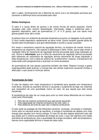 CURSO DE FORMAÇÃO DE BOMBEIRO PROFISSIONAL CIVIL – MÓDULO PREVENÇÃO E COMBATE A INCÊNDIO
CENTRO DE ENSINO E INSTRUÇÃO DE BOMBEIROS – SEÇÃO DE CURSOS DE EXTENSÃO
8
odor e sabor. Quimicamente ela é diferente da carne crua e as alterações químicas que
causaram a diferença foram provocadas pelo calor.
Efeitos fisiológicos
O calor é a causa direta da queima e de outras formas de danos pessoais. Danos
causados pelo calor incluem desidratação, intermação, fadiga e problemas para o
aparelho respiratório, além de queimaduras (1º, 2º e 3º graus), que nos casos mais
graves podem levar até a morte.
O esforço físico em ambiente de elevada temperatura provoca um desgaste muito grande.
O ritmo cardio-respiratório rapidamente se eleva muito. Ocorre também grande perda de
líquidos pela transpiração o que gera desidratação e auxilia a causar exaustão.
Por vezes o mecanismo corporal de regulação térmica, na tentativa de manter normal a
temperatura do organismo, não suporta a sobrecarga e falha. Então, ocorre algo similar à
insolação (falha do mecanismo de regulação térmica provocada pela longa exposição ao
sol). Ocorre a intermação, que é a falha do mecanismo de regulação térmica provocada
pela sobrecara do mecanismo de regulação térmica decorrente de longa exposição a
altas temperaturas. Com a falha do sistema de “arrefecimento” corporal, a temperatura do
corpo pode subir perigosamente e acarretar na morte da pessoa.
As queimaduras de vias aéreas superiores também são letais. Respirar fumaça e gases
superaquecidos pode queimar a mucosa das vias aéreas superiores causando inchaço e
obstrução, o que causa a morte por asfixia.
Transmissão do Calor
O calor de objetos com maior temperatura é transferido para aqueles com temperatura
mais baixa, levando ao equilíbrio térmico e causando o surgimento do fogo nos materiais
que necessitem de uma quantidade menor de calor, do que aquela que está sendo
transferida.
A transferência de calor de um corpo para outro ou entre áreas diferentes de um mesmo
corpo será influenciada:
• Pelo tipo de material combustível que está sendo aquecido;
• Pela capacidade do material combustível de reter calor; e
• Pela distância da fonte de calor até o material combustível.
O calor pode se propagar de três diferentes maneiras: condução, convecção e irradiação.
Como tudo na natureza tende ao equilíbrio, A energia é transferida de objetos com mais
energia para aqueles com menos energia. O mais frio de dois objetos absorverá calor até
que esteja com a mesma quantidade de energia do outro, o que não significa uma média
aritmética de temperaturas, pois a quantidade de energia considera, além da temperatura,
fatores como capacidade térmica e massa de cada corpo.
 