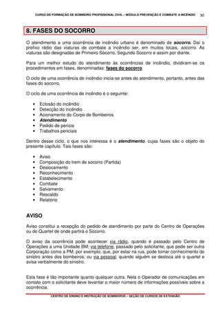 CURSO DE FORMAÇÃO DE BOMBEIRO PROFISSIONAL CIVIL – MÓDULO PREVENÇÃO E COMBATE A INCÊNDIO
CENTRO DE ENSINO E INSTRUÇÃO DE BOMBEIROS – SEÇÃO DE CURSOS DE EXTENSÃO
90
8. FASES DO SOCORRO
O atendimento a uma ocorrência de incêndio urbano é denominado de socorro. Daí o
prefixo rádio das viaturas de combate a incêndio ser, em muitos locais, socorro. As
viaturas são designadas de Primeiro Socorro, Segundo Socorro e assim por diante.
Para um melhor estudo do atendimento às ocorrências de incêndio, dividiram-se os
procedimentos em fases, denominadas: fases do socorro.
O ciclo de uma ocorrência de incêndio inicia-se antes do atendimento, portanto, antes das
fases do socorro.
O ciclo de uma ocorrência de incêndio é o seguinte:
• Eclosão do incêndio
• Detecção do incêndio
• Acionamento do Corpo de Bombeiros
• Atendimento
• Pedido de perícia
• Trabalhos periciais
Dentro desse ciclo, o que nos interessa é o atendimento, cujas fases são o objeto do
presente capítulo. Tais fases são:
• Aviso
• Composição do trem de socorro (Partida)
• Deslocamento
• Reconhecimento
• Estabelecimento
• Combate
• Salvamento
• Rescaldo
• Relatório
AVISO
Aviso constitui a recepção do pedido de atendimento por parte do Centro de Operações
ou do Quartel de onde partirá o Socorro.
O aviso da ocorrência pode acontecer via rádio, quando é passado pelo Centro de
Operações a uma Unidade BM; via telefone, passado pelo solicitante, que pode ser outra
Corporação como a PM, por exemplo, que, por estar na rua, pode tomar conhecimento do
sinistro antes dos bombeiros; ou via pessoal, quando alguém se desloca até o quartel e
avisa verbalmente do sinistro.
Esta fase é tão importante quanto qualquer outra. Nela o Operador de comunicações em
contato com o solicitante deve levantar o maior número de informações possíveis sobre a
ocorrência.
 