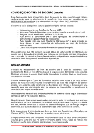 CURSO DE FORMAÇÃO DE BOMBEIRO PROFISSIONAL CIVIL – MÓDULO PREVENÇÃO E COMBATE A INCÊNDIO
CENTRO DE ENSINO E INSTRUÇÃO DE BOMBEIROS – SEÇÃO DE CURSOS DE EXTENSÃO
92
COMPOSIÇÃO DO TREM DE SOCORRO (partida)
Essa fase consiste tanto em compor o trem de socorro, ou seja, escolher quais viaturas
deslocar-se-ão para o atendimento à ocorrência bem como em providenciar os
equipamentos necessários e que não constem na carga básica da(s) viatura(s).
Conforme o caso, as seguintes viaturas podem compor o trem de socorro:
- Necessariamente, um Auto Bomba Tanque (ABT);
- Viatura do Chefe de Operações, caso decida comandar a ocorrência no local;
- Resgate, para o atendimento a vítimas do incêndio;
- Auto Busca e Salvamento (ABS) para operações de arrombamento e
salvamento que possam fazer-se necessárias;
- Auto Escada (AE) e/ou Auto Plataforma Hidráulica (APH), para armação de
torre d’água e para operações de salvamento no caso de incêndios
verticalizados;
- Outras viaturas para transporte de material e pessoal em apoio.
Os equipamentos que não constem na carga básica da viatura serão providenciados de
acordo com a demanda determinada pela natureza da ocorrência, por isso é importante
que o operador de comunicações na fase de aviso consiga delinear as peculiaridades da
ocorrência antes de repassar o atendimento à guarnição.
DESLOCAMENTO
Consiste no deslocamento do trem de socorro até o local da ocorrência. Este
deslocamento deve ser feito atentando para a segurança dos bombeiros e das viaturas.
Os sinais luminosos e sonoros devem estar acionados e o cuidado deve ser extremo nos
cruzamentos e curvas.
Convém lembrar que o Corpo de Bombeiros trabalha sobre rodas e de nada adianta
possuir as mais avançadas viaturas e equipamentos se estes não chegarem ao local do
sinistro. Um acidente pode transformar os bombeiros em vítimas e demandarem uma
operação para seu atendimento além de retardar ou impossibilitar o atendimento à
ocorrência para a qual se deslocavam.
O deslocamento deve ser feito preferencialmente em comboio e deve seguir a velocidade
compatível com a via na qual se desloca.
O deslocamento deve ocorrer priorizando a segurança, pois, por melhores que sejam os
equipamentos, de nada valem caso um acidente impeça a viatura de chegar à ocorrência.
Por isso, deve-se tomar todo o cuidado no deslocamento para que se consiga chegar à
ocorrência. São cuidados básicos o acionamento dos sinais luminosos e sonoros.
Esta etapa remete à importância que deve ser dada aos Condutores e Operadores de
Viaturas (COVs). Os COVs devem ser bem selecionados e treinados.
Cumpre lembrar nesta fase também da importância que deve ser dada à manutenção das
viaturas, pois, já foi dito que “o bombeiro trabalha sobre rodas”. Caso as viaturas não
funcionem não há como chegar à ocorrência de maneira adequada.
 