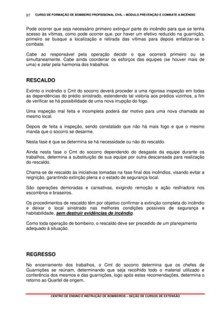 CURSO DE FORMAÇÃO DE BOMBEIRO PROFISSIONAL CIVIL – MÓDULO PREVENÇÃO E COMBATE A INCÊNDIO
CENTRO DE ENSINO E INSTRUÇÃO DE BOMBEIROS – SEÇÃO DE CURSOS DE EXTENSÃO
97
Pode ocorrer que seja necessário primeiro extinguir parte do incêndio para que se tenha
acesso às vítimas, como pode ocorrer que, por haver um efetivo reduzido na guarnição,
primeiro se busque a localização e retirada das vítimas para depois enfatizar-se o
combate.
Cabe ao responsável pela operação decidir o que ocorrerá primeiro ou se
simultaneamente. Cabe ainda coordenar os esforços das equipes (se houver mais de
uma) e zelar pela harmonia dos trabalhos.
RESCALDO
Extinto o incêndio o Cmt do socorro deverá proceder a uma rigorosa inspeção em todas
as dependências do prédio sinistrado, estendendo tal vistoria aos prédios vizinhos, a fim
de verificar se há possibilidade de uma nova irrupção do fogo.
Uma inspeção mal feita e incompleta poderá dar motivo para uma nova chamada ao
mesmo local.
Depois de feita a inspeção, sendo constatado que não há mais fogo e que o mesmo
manda que o socorro se desarme.
Nesta fase é que se determina se há necessidade ou não do rescaldo.
Ainda nesta fase o Cmt do socorro dependendo do desgaste da equipe durante os
trabalhos, determina a substituição de sua equipe por outra descansada para realização
do rescaldo.
Chama-se de rescaldo às iniciativas tomadas na fase final dos incêndios, visando evitar a
reignição, garantindo extinção plena e o estado de segurança local.
São operações demoradas e cansativas, exigindo remoção e ação resfriadora nos
escombros e braseiros.
Os procedimentos de rescaldo têm por objetivo confirmar a extinção completa do incêndio
e deixar o local sinistrado nas melhores condições possíveis de segurança e
habitabilidade, sem destruir evidências de incêndio.
Como toda operação de bombeiro, o rescaldo deve ser precedido de um planejamento
adequado à situação.
REGRESSO
No encerramento dos trabalhos, o Cmt do socorro determina que os chefes de
Guarnições se reúnam, determinando que seja recolhido todo o material utilizado e
conferência dos mesmos e das guarnições, logo após estas recomendações, determina o
retorno ao Quartel de origem.
 