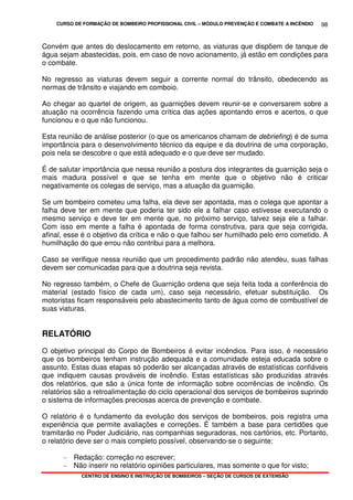 CURSO DE FORMAÇÃO DE BOMBEIRO PROFISSIONAL CIVIL – MÓDULO PREVENÇÃO E COMBATE A INCÊNDIO
CENTRO DE ENSINO E INSTRUÇÃO DE BOMBEIROS – SEÇÃO DE CURSOS DE EXTENSÃO
98
Convém que antes do deslocamento em retorno, as viaturas que dispõem de tanque de
água sejam abastecidas, pois, em caso de novo acionamento, já estão em condições para
o combate.
No regresso as viaturas devem seguir a corrente normal do trânsito, obedecendo as
normas de trânsito e viajando em comboio.
Ao chegar ao quartel de origem, as guarnições devem reunir-se e conversarem sobre a
atuação na ocorrência fazendo uma crítica das ações apontando erros e acertos, o que
funcionou e o que não funcionou.
Esta reunião de análise posterior (o que os americanos chamam de debriefing) é de suma
importância para o desenvolvimento técnico da equipe e da doutrina de uma corporação,
pois nela se descobre o que está adequado e o que deve ser mudado.
É de salutar importância que nessa reunião a postura dos integrantes da guarnição seja o
mais madura possível e que se tenha em mente que o objetivo não é criticar
negativamente os colegas de serviço, mas a atuação da guarnição.
Se um bombeiro cometeu uma falha, ela deve ser apontada, mas o colega que apontar a
falha deve ter em mente que poderia ter sido ele a falhar caso estivesse executando o
mesmo serviço e deve ter em mente que, no próximo serviço, talvez seja ele a falhar.
Com isso em mente a falha é apontada de forma construtiva, para que seja corrigida,
afinal, esse é o objetivo da crítica e não o que falhou ser humilhado pelo erro cometido. A
humilhação do que errou não contribui para a melhora.
Caso se verifique nessa reunião que um procedimento padrão não atendeu, suas falhas
devem ser comunicadas para que a doutrina seja revista.
No regresso também, o Chefe de Guarnição ordena que seja feita toda a conferência do
material (estado físico de cada um), caso seja necessário, efetuar substituição. Os
motoristas ficam responsáveis pelo abastecimento tanto de água como de combustível de
suas viaturas.
RELATÓRIO
O objetivo principal do Corpo de Bombeiros é evitar incêndios. Para isso, é necessário
que os bombeiros tenham instrução adequada e a comunidade esteja educada sobre o
assunto. Estas duas etapas só poderão ser alcançadas através de estatísticas confiáveis
que indiquem causas prováveis de incêndio. Estas estatísticas são produzidas através
dos relatórios, que são a única fonte de informação sobre ocorrências de incêndio. Os
relatórios são a retroalimentação do ciclo operacional dos serviços de bombeiros suprindo
o sistema de informações preciosas acerca de prevenção e combate.
O relatório é o fundamento da evolução dos serviços de bombeiros, pois registra uma
experiência que permite avaliações e correções. É também a base para certidões que
tramitarão no Poder Judiciário, nas companhias seguradoras, nos cartórios, etc. Portanto,
o relatório deve ser o mais completo possível, observando-se o seguinte:
- Redação: correção no escrever;
- Não inserir no relatório opiniões particulares, mas somente o que for visto;
 