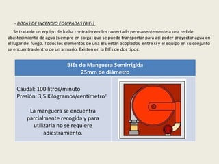 -  BOCAS DE INCENDIO EQUIPADAS (BIEs)  Se trata de un equipo de lucha contra incendios conectado permanentemente a una red de abastecimiento de agua (siempre en carga) que se puede transportar para así poder proyectar agua en el lugar del fuego. Todos los elementos de una BIE están acoplados  entre sí y el equipo en su conjunto se encuentra dentro de un armario. Existen en la BIEs de dos tipos:  BIEs de Manguera Semirrígida 25mm de diámetro Caudal: 100 litros/minuto Presión: 3,5 Kilogramos/centimetro 2 La manguera se encuentra parcialmente recogida y para utilizarla no se requiere adiestramiento. 