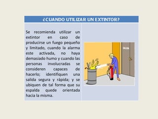 ¿CUANDO UTILIZAR UN EXTINTOR? Se recomienda utilizar un extintor en caso de producirse un fuego pequeño y limitado, cuando la alarma este activada, no haya demasiado humo y cuando las personas involucradas se consideren capaces de hacerlo; identifiquen una salida segura y rápida; y se ubiquen de tal forma que su espalda quede orientada hacia la misma. 