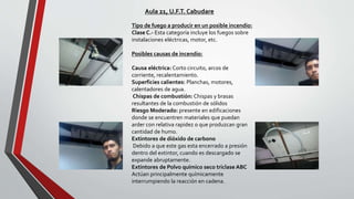 Tipo de fuego a producir en un posible incendio:
Clase C.- Esta categoría incluye los fuegos sobre
instalaciones eléctricas, motor, etc.
Posibles causas de incendio:
Causa eléctrica: Corto circuito, arcos de
corriente, recalentamiento.
Superficies calientes: Planchas, motores,
calentadores de agua.
Chispas de combustión: Chispas y brasas
resultantes de la combustión de sólidos
Riesgo Moderado: presente en edificaciones
donde se encuentren materiales que puedan
arder con relativa rapidez o que produzcan gran
cantidad de humo.
Extintores de dióxido de carbono
Debido a que este gas esta encerrado a presión
dentro del extintor, cuando es descargado se
expande abruptamente.
Extintores de Polvo químico seco triclase ABC
Actúan principalmente químicamente
interrumpiendo la reacción en cadena.
Aula 21, U.F.T. Cabudare
 