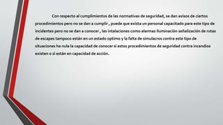 Con respecto al cumplimientos de las normativas de seguridad, se dan avisos de ciertos
procedimientos pero no se dan a cumplir , puede que exista un personal capacitado para este tipo de
incidentes pero no se dan a conocer , las intalaciones como alarmas iluminación señalización de rutas
de escapes tampoco están en un estado optimo y la falta de simulacros contra este tipo de
situaciones ha nula la capacidad de conocer si estos procedimientos de seguridad contra incendios
existen o si están en capacidad de acción.
 