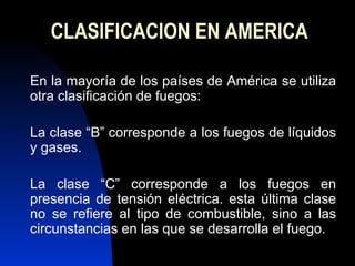 CLASIFICACION EN AMERICA En la mayoría de los países de América se utiliza otra clasificación de fuegos: La clase “B” corresponde a los fuegos de líquidos y gases. La clase “C” corresponde a los fuegos en presencia de tensión eléctrica. esta última clase no se refiere al tipo de combustible, sino a las circunstancias en las que se desarrolla el fuego. 