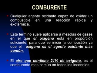 COMBURENTE Cualquier agente oxidante capaz de oxidar un combustible en una reacción rápida y exotérmica. Este termino suele aplicarse a mezclas de gases en el que  el oxigeno  esta en proporción suficiente, para que se inicie la combustión ya que el  oxigeno es el agente oxidante más común. El  aire que contiene 21% de oxigeno,  es el comburente mas común en todos los incendios 