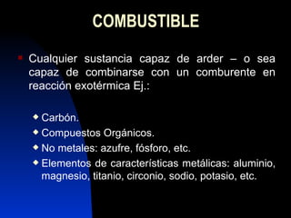 COMBUSTIBLE Cualquier sustancia capaz de arder – o sea capaz de combinarse con un comburente en reacción exotérmica Ej.: Carbón. Compuestos Orgánicos. No metales: azufre, fósforo, etc. Elementos de características metálicas: aluminio, magnesio, titanio, circonio, sodio, potasio, etc. 