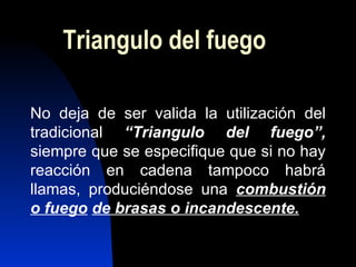 Triangulo del fuego No deja de ser valida la utilización del tradicional  “Triangulo del fuego”,   siempre que se especifique que si no hay reacción en cadena tampoco habrá llamas, produciéndose una  combustión o fuego   de brasas o incandescente. 