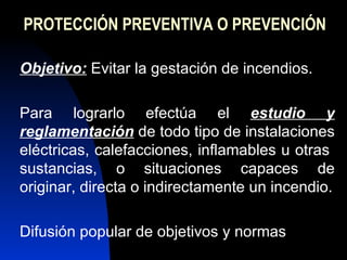 PROTECCIÓN PREVENTIVA O PREVENCIÓN Objetivo:  Evitar la gestación de incendios.  Para lograrlo efectúa el  estudio y   reglamentación  de todo tipo de instalaciones eléctricas, calefacciones, inflamables u otras  sustancias, o situaciones capaces de originar, directa o indirectamente un incendio. Difusión popular de objetivos y normas 