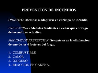 PREVENCION DE INCENDIOS OBJETIVO : Medida s  a adoptarse en el riesgo de   incendio PREVENCION.-  Medidas  ten d i entes a evitar que el riesgo de incendio se actualice. MEDIDAS DE PREVENCION : Se centran en la eliminación de uno de los 4 factores del fuego. 1.- COMBUSTIBLE 2.- CALOR 3.- OXIGENO 4.- REACCION EN CADENA. 