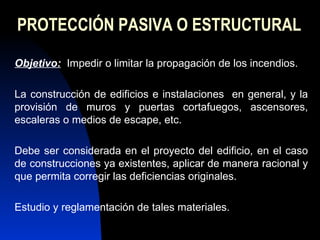 PROTECCIÓN PASIVA O ESTRUCTURAL Objetivo:   Impedir o limitar la propagación de los incendios. La construcción de edificios e instalaciones  en general, y la provisión de muros y puertas cortafuegos, ascensores, escaleras o medios de escape, etc. Debe ser considerada en el proyecto del edificio, en el caso de construcciones ya existentes, aplicar de manera racional y que permita corregir las deficiencias originales.  Estudio y reglamentación de tales materiales. 