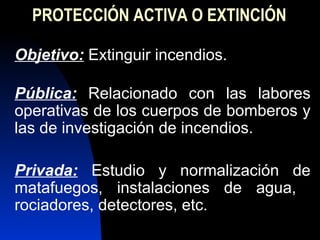 PROTECCIÓN ACTIVA O EXTINCIÓN  Objetivo:  Extinguir incendios. P ública:  Relacionado con las labores operativas de los cuerpos de bomberos y las de investigación de incendios. Privada:  Estudio y normalización de matafuegos, instalaciones de agua,  rociadores, detectores, etc. 