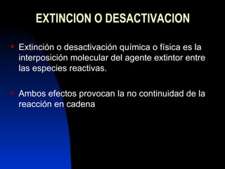 EXTINCION O DESACTIVACION Extinción o desactivación química o física es la interposición molecular del agente extintor entre las especies reactivas. Ambos efectos provocan la no continuidad de la reacción en cadena 