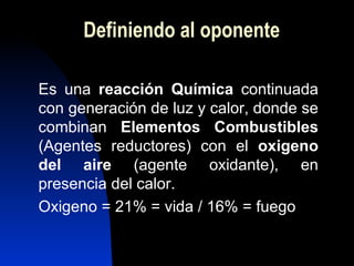 Definiendo al oponente Es una  reacción Química  continuada con generación de luz y calor, donde se combinan  Elementos Combustibles  (Agentes reductores) con el  oxigeno del aire  (agente oxidante), en presencia del calor. Oxigeno = 21% = vida / 16% = fuego 