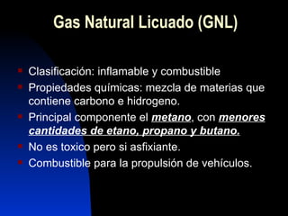 Gas Natural Licuado (GNL) Clasificación: inflamable y combustible Propiedades químicas: mezcla de materias que contiene carbono e hidrogeno.  Principal componente el  metano , con  menores cantidades de etano, propano y butano. No es toxico pero si asfixiante. Combustible para la propulsión de vehículos. 