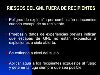 RIESGOS DEL GNL FUERA DE RECIPIENTES Peligros de explosión por combustión e incendios cuando escapa de su recipiente. Pruebas y datos de experiencias previas indican que escapes de GNL no están expuestos a explosiones a cielo abierto. Se extiende a nivel del suelo. Aplicar agua a los recipientes expuestos al fuego y detener la fuga siempre que sea posible. 