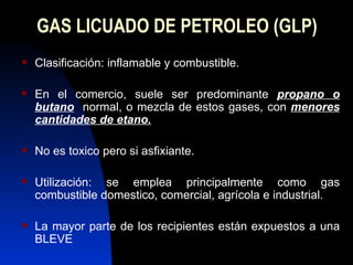 GAS LICUADO DE PETROLEO (GLP) Clasificación: inflamable y combustible. En el comercio, suele ser predominante  propano o   butano   normal, o mezcla de estos gases, con  menores cantidades de etano. No es toxico pero si asfixiante. Utilización: se emplea principalmente como gas combustible domestico, comercial, agrícola e industrial. La mayor parte de los recipientes están expuestos a una BLEVE 