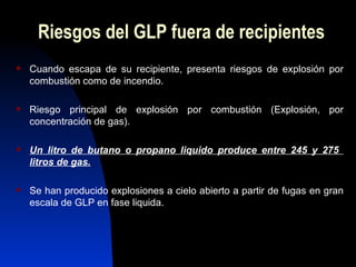 Riesgos del GLP fuera de recipientes Cuando escapa de su recipiente, presenta riesgos de explosión por combustión como de incendio. Riesgo principal de explosión por combustión (Explosión, por concentración de gas). Un litro de butano o propano liquido produce entre 245 y 275  litros de gas. Se han producido explosiones a cielo abierto a partir de fugas en gran escala de GLP en fase liquida. 