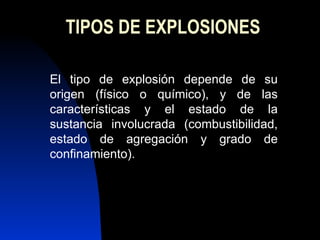 TIPOS DE EXPLOSIONES El tipo de explosión depende de su origen (físico o químico), y de las características y el estado de la sustancia involucrada (combustibilidad, estado de agregación y grado de confinamiento). 