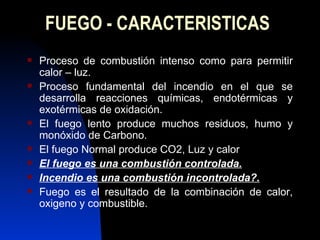 FUEGO - CARACTERISTICAS Proceso de combustión intenso como para permitir calor – luz. Proceso fundamental del incendio en el que se desarrolla reacciones químicas, endotérmicas y exotérmicas de oxidación. El fuego lento produce muchos residuos, humo y monóxido de Carbono. El fuego Normal produce CO2, Luz y calor El fuego es una combustión controlada. Incendio es una combustión incontrolada?. Fuego es el resultado de la combinación de calor, oxigeno y combustible. 