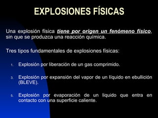 EXPLOSIONES FÍSICAS Una explosión física  tiene por origen un fenómeno físico , sin que se produzca una reacción química.  Tres tipos fundamentales de explosiones físicas: Explosión por liberación de un gas comprimido. Explosión por expansión del vapor de un líquido en ebullición (BLEVE). Explosión por evaporación de un liquido que entra en contacto con una superficie caliente. 