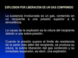 EXPLOSION POR LIBERACION DE UN GAS COMPRIMIDO La sustancia involucrada es un gas, contenido en un recipiente a una presión superior a la atmosférica.  La causa de la explosión es la rotura del recipiente debido a una sobre-presión. Cuando la presión supera el limite de resistencia de la parte más débil del recipiente, se produce su rotura, la súbita liberación del gas contenido y su inmediata expansión, es decir, una explosión. 
