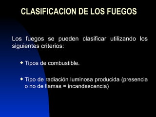 CLASIFICACION DE LOS FUEGOS Los fuegos se pueden clasificar utilizando los siguientes criterios: Tipos de combustible. Tipo de radiación luminosa producida (presencia o no de llamas = incandescencia) 